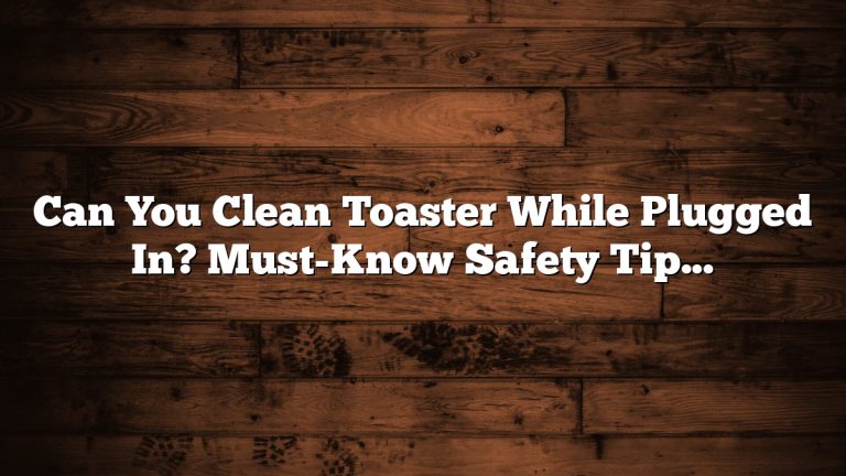 Can You Clean Toaster While Plugged In? Must-Know Safety Tips