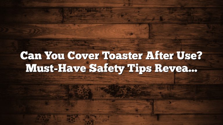 Can You Cover Toaster After Use? Must-Have Safety Tips Revealed