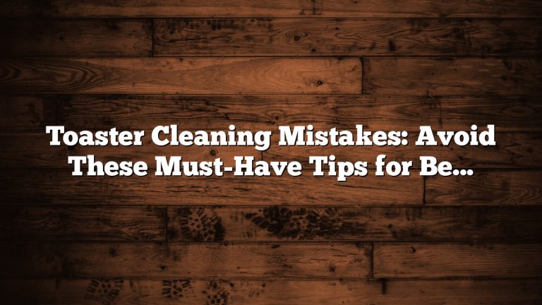 Toaster Cleaning Mistakes: Avoid These Must-Have Tips for Best Results